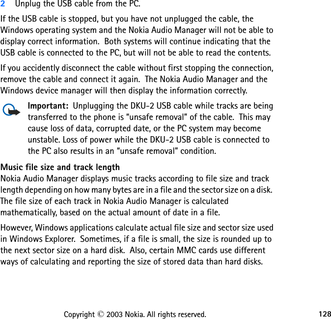 128Copyright © 2003 Nokia. All rights reserved.2Unplug the USB cable from the PC.If the USB cable is stopped, but you have not unplugged the cable, the Windows operating system and the Nokia Audio Manager will not be able to display correct information.  Both systems will continue indicating that the USB cable is connected to the PC, but will not be able to read the contents.  If you accidently disconnect the cable without first stopping the connection, remove the cable and connect it again.  The Nokia Audio Manager and the Windows device manager will then display the information correctly.Important:  Unplugging the DKU-2 USB cable while tracks are being transferred to the phone is “unsafe removal” of the cable.  This may cause loss of data, corrupted date, or the PC system may become unstable. Loss of power while the DKU-2 USB cable is connected to the PC also results in an “unsafe removal” condition.Music file size and track lengthNokia Audio Manager displays music tracks according to file size and track length depending on how many bytes are in a file and the sector size on a disk.  The file size of each track in Nokia Audio Manager is calculated mathematically, based on the actual amount of date in a file.However, Windows applications calculate actual file size and sector size used in Windows Explorer.  Sometimes, if a file is small, the size is rounded up to the next sector size on a hard disk.  Also, certain MMC cards use different ways of calculating and reporting the size of stored data than hard disks.