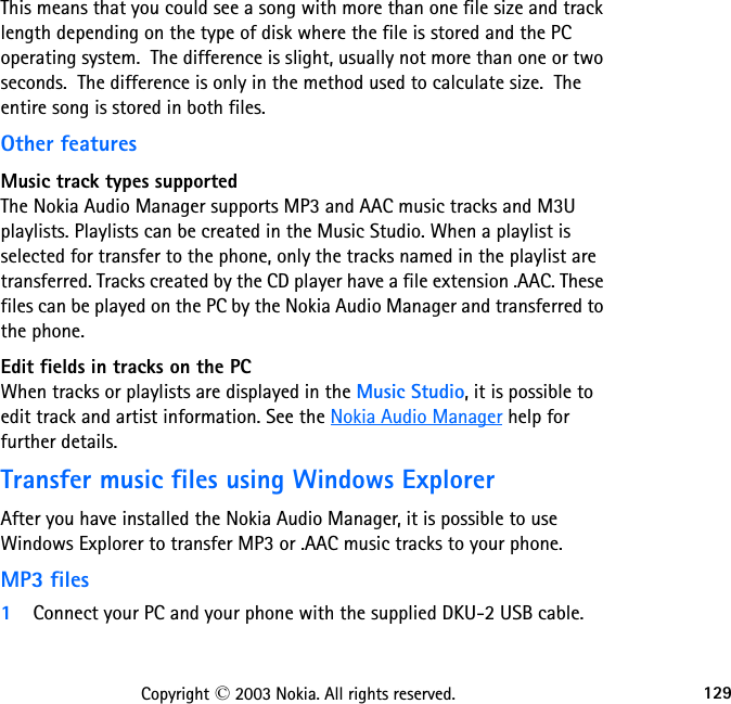 129Copyright © 2003 Nokia. All rights reserved.This means that you could see a song with more than one file size and track length depending on the type of disk where the file is stored and the PC operating system.  The difference is slight, usually not more than one or two seconds.  The difference is only in the method used to calculate size.  The entire song is stored in both files.Other featuresMusic track types supportedThe Nokia Audio Manager supports MP3 and AAC music tracks and M3U  playlists. Playlists can be created in the Music Studio. When a playlist is selected for transfer to the phone, only the tracks named in the playlist are transferred. Tracks created by the CD player have a file extension .AAC. These files can be played on the PC by the Nokia Audio Manager and transferred to the phone.Edit fields in tracks on the PCWhen tracks or playlists are displayed in the Music Studio, it is possible to edit track and artist information. See the Nokia Audio Manager help for further details.Transfer music files using Windows ExplorerAfter you have installed the Nokia Audio Manager, it is possible to use Windows Explorer to transfer MP3 or .AAC music tracks to your phone.MP3 files1Connect your PC and your phone with the supplied DKU-2 USB cable.