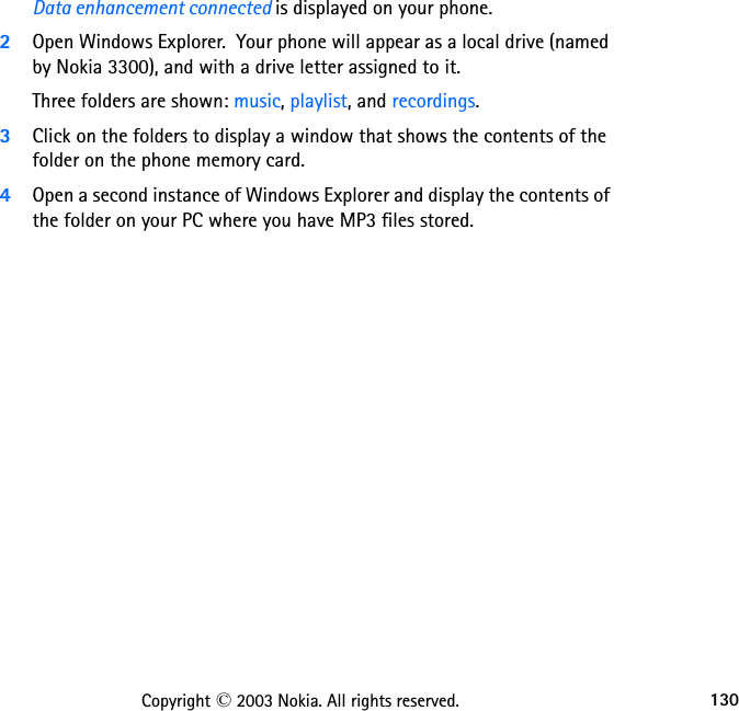 130Copyright © 2003 Nokia. All rights reserved.Data enhancement connected is displayed on your phone.2Open Windows Explorer.  Your phone will appear as a local drive (named by Nokia 3300), and with a drive letter assigned to it.Three folders are shown: music, playlist, and recordings. 3Click on the folders to display a window that shows the contents of the folder on the phone memory card.4Open a second instance of Windows Explorer and display the contents of the folder on your PC where you have MP3 files stored.