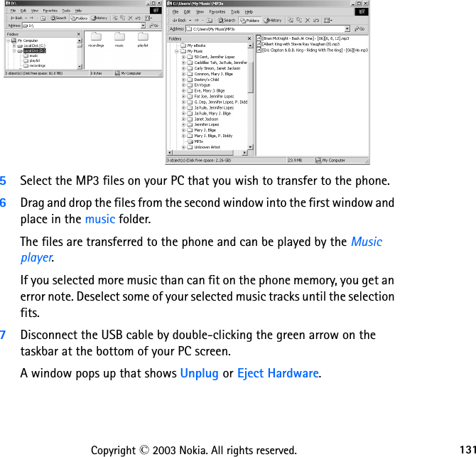 131Copyright © 2003 Nokia. All rights reserved.5Select the MP3 files on your PC that you wish to transfer to the phone. 6Drag and drop the files from the second window into the first window and place in the music folder. The files are transferred to the phone and can be played by the Music player.If you selected more music than can fit on the phone memory, you get an error note. Deselect some of your selected music tracks until the selection fits.7Disconnect the USB cable by double-clicking the green arrow on the taskbar at the bottom of your PC screen. A window pops up that shows Unplug or Eject Hardware. 