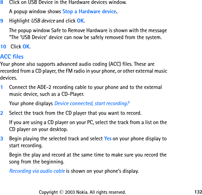 132Copyright © 2003 Nokia. All rights reserved.8Click on USB Device in the Hardware devices window. A popup window shows Stop a Hardware device. 9Highlight USB device and click OK. The popup window Safe to Remove Hardware is shown with the message “The ‘USB Device’ device can now be safely removed from the system.10  Click OK. ACC filesYour phone also supports advanced audio coding (ACC) files. These are recorded from a CD player, the FM radio in your phone, or other external music devices.1Connect the ADE-2 recording cable to your phone and to the external music device, such as a CD-Player. Your phone displays Device connected, start recording?2Select the track from the CD player that you want to record. If you are using a CD player on your PC, select the track from a list on the CD player on your desktop. 3Begin playing the selected track and select Yes on your phone display to start recording. Begin the play and record at the same time to make sure you record the song from the beginning.Recording via audio cable is shown on your phone’s display. 