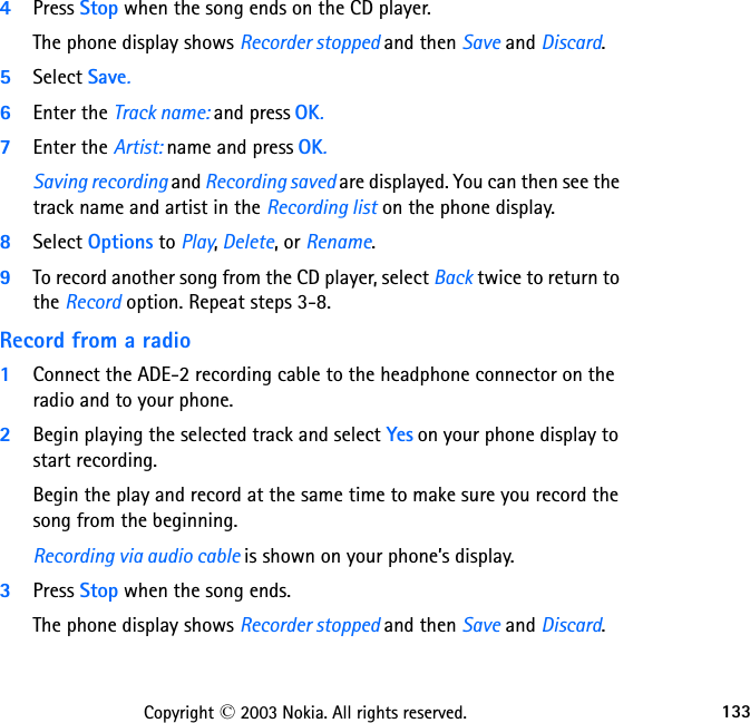 133Copyright © 2003 Nokia. All rights reserved.4Press Stop when the song ends on the CD player. The phone display shows Recorder stopped and then Save and Discard.5Select Save. 6Enter the Track name: and press OK. 7Enter the Artist: name and press OK. Saving recording and Recording saved are displayed. You can then see the track name and artist in the Recording list on the phone display.8Select Options to Play, Delete, or Rename.9To record another song from the CD player, select Back twice to return to the Record option. Repeat steps 3-8.Record from a radio1Connect the ADE-2 recording cable to the headphone connector on the radio and to your phone. 2Begin playing the selected track and select Yes on your phone display to start recording. Begin the play and record at the same time to make sure you record the song from the beginning.Recording via audio cable is shown on your phone’s display. 3Press Stop when the song ends. The phone display shows Recorder stopped and then Save and Discard.