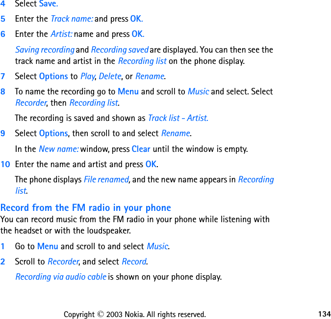 134Copyright © 2003 Nokia. All rights reserved.4Select Save. 5Enter the Track name: and press OK. 6Enter the Artist: name and press OK. Saving recording and Recording saved are displayed. You can then see the track name and artist in the Recording list on the phone display.7Select Options to Play, Delete, or Rename.8To name the recording go to Menu and scroll to Music and select. Select Recorder, then Recording list. The recording is saved and shown as Track list - Artist. 9Select Options, then scroll to and select Rename. In the New name: window, press Clear until the window is empty. 10 Enter the name and artist and press OK. The phone displays File renamed, and the new name appears in Recording list.Record from the FM radio in your phoneYou can record music from the FM radio in your phone while listening with the headset or with the loudspeaker.  1Go to Menu and scroll to and select Music.  2Scroll to Recorder, and select Record.  Recording via audio cable is shown on your phone display.  