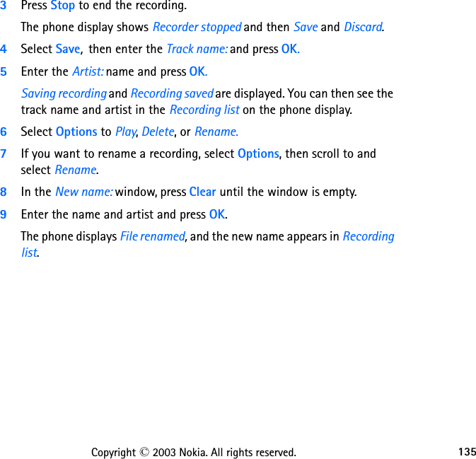 135Copyright © 2003 Nokia. All rights reserved.3Press Stop to end the recording. The phone display shows Recorder stopped and then Save and Discard.4Select Save,  then enter the Track name: and press OK. 5Enter the Artist: name and press OK. Saving recording and Recording saved are displayed. You can then see the track name and artist in the Recording list on the phone display.6Select Options to Play, Delete, or Rename.7If you want to rename a recording, select Options, then scroll to and select Rename. 8In the New name: window, press Clear until the window is empty. 9Enter the name and artist and press OK. The phone displays File renamed, and the new name appears in Recording list.