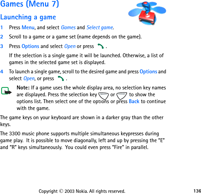 136Copyright © 2003 Nokia. All rights reserved.Games (Menu 7)Launching a game1Press Menu, and select Games and Select game.2Scroll to a game or a game set (name depends on the game).3Press Options and select Open or press  . If the selection is a single game it will be launched. Otherwise, a list of games in the selected game set is displayed. 4To launch a single game, scroll to the desired game and press Options and select Open, or press  .Note: If a game uses the whole display area, no selection key names are displayed. Press the selection key   or   to show the options list. Then select one of the options or press Back to continue with the game.The game keys on your keyboard are shown in a darker gray than the other keys.  The 3300 music phone supports multiple simultaneous keypresses during game play.  It is possible to move diagonally, left and up by pressing the “E” and “R” keys simultaneously.  You could even press “Fire” in parallel.  