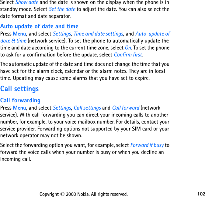 102Copyright © 2003 Nokia. All rights reserved.Select Show date and the date is shown on the display when the phone is in standby mode. Select Set the date to adjust the date. You can also select the date format and date separator.Auto update of date and timePress Menu, and select Settings, Time and date settings, and Auto-update of date &amp; time (network service). To set the phone to automatically update the time and date according to the current time zone, select On. To set the phone to ask for a confirmation before the update, select Confirm first.The automatic update of the date and time does not change the time that you have set for the alarm clock, calendar or the alarm notes. They are in local time. Updating may cause some alarms that you have set to expire.Call settingsCall forwardingPress Menu, and select Settings, Call settings and Call forward (network service). With call forwarding you can direct your incoming calls to another number, for example, to your voice mailbox number. For details, contact your service provider. Forwarding options not supported by your SIM card or your network operator may not be shown.Select the forwarding option you want, for example, select Forward if busy to forward the voice calls when your number is busy or when you decline an incoming call.