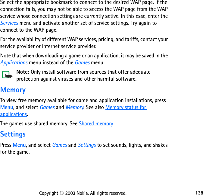 138Copyright © 2003 Nokia. All rights reserved.Select the appropriate bookmark to connect to the desired WAP page. If the connection fails, you may not be able to access the WAP page from the WAP service whose connection settings are currently active. In this case, enter the Services menu and activate another set of service settings. Try again to connect to the WAP page.For the availability of different WAP services, pricing, and tariffs, contact your service provider or internet service provider.Note that when downloading a game or an application, it may be saved in the Applications menu instead of the Games menu.Note: Only install software from sources that offer adequate protection against viruses and other harmful software.MemoryTo view free memory available for game and application installations, press Menu, and select Games and Memory. See also Memory status for applications.The games use shared memory. See Shared memory.SettingsPress Menu, and select Games and Settings to set sounds, lights, and shakes for the game. 