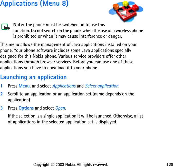 139Copyright © 2003 Nokia. All rights reserved.Applications (Menu 8)Note: The phone must be switched on to use this function. Do not switch on the phone when the use of a wireless phone is prohibited or when it may cause interference or danger.This menu allows the management of Java applications installed on your phone. Your phone software includes some Java applications specially designed for this Nokia phone. Various service providers offer other applications through browser services. Before you can use one of these applications you have to download it to your phone.Launching an application1Press Menu, and select Applications and Select application.2Scroll to an application or an application set (name depends on the application).3Press Options and select Open. If the selection is a single application it will be launched. Otherwise, a list of applications in the selected application set is displayed. 