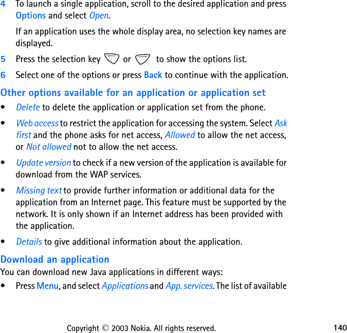 140Copyright © 2003 Nokia. All rights reserved.4To launch a single application, scroll to the desired application and press Options and select Open.If an application uses the whole display area, no selection key names are displayed. 5Press the selection key   or   to show the options list. 6Select one of the options or press Back to continue with the application.Other options available for an application or application set•Delete to delete the application or application set from the phone.•Web access to restrict the application for accessing the system. Select Ask first and the phone asks for net access, Allowed to allow the net access, or Not allowed not to allow the net access.•Update version to check if a new version of the application is available for download from the WAP services.•Missing text to provide further information or additional data for the application from an Internet page. This feature must be supported by the network. It is only shown if an Internet address has been provided with the application.•Details to give additional information about the application.Download an applicationYou can download new Java applications in different ways:•Press Menu, and select Applications and App. services. The list of available 