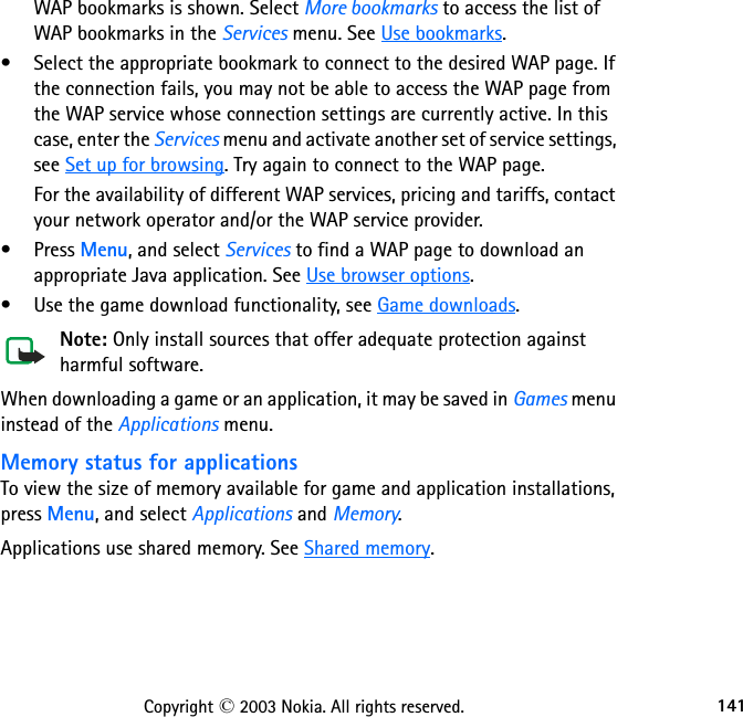 141Copyright © 2003 Nokia. All rights reserved.WAP bookmarks is shown. Select More bookmarks to access the list of WAP bookmarks in the Services menu. See Use bookmarks.• Select the appropriate bookmark to connect to the desired WAP page. If the connection fails, you may not be able to access the WAP page from the WAP service whose connection settings are currently active. In this case, enter the Services menu and activate another set of service settings, see Set up for browsing. Try again to connect to the WAP page.For the availability of different WAP services, pricing and tariffs, contact your network operator and/or the WAP service provider.•Press Menu, and select Services to find a WAP page to download an appropriate Java application. See Use browser options.• Use the game download functionality, see Game downloads.Note: Only install sources that offer adequate protection against harmful software.When downloading a game or an application, it may be saved in Games menu instead of the Applications menu.Memory status for applicationsTo view the size of memory available for game and application installations, press Menu, and select Applications and Memory. Applications use shared memory. See Shared memory.