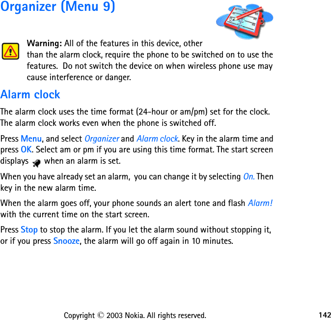 142Copyright © 2003 Nokia. All rights reserved.Organizer (Menu 9)Warning: All of the features in this device, other than the alarm clock, require the phone to be switched on to use the features.  Do not switch the device on when wireless phone use may cause interference or danger.Alarm clockThe alarm clock uses the time format (24-hour or am/pm) set for the clock. The alarm clock works even when the phone is switched off.Press Menu, and select Organizer and Alarm clock. Key in the alarm time and press OK. Select am or pm if you are using this time format. The start screen displays   when an alarm is set.When you have already set an alarm,  you can change it by selecting On. Then key in the new alarm time.When the alarm goes off, your phone sounds an alert tone and flash Alarm! with the current time on the start screen.Press Stop to stop the alarm. If you let the alarm sound without stopping it,  or if you press Snooze, the alarm will go off again in 10 minutes.