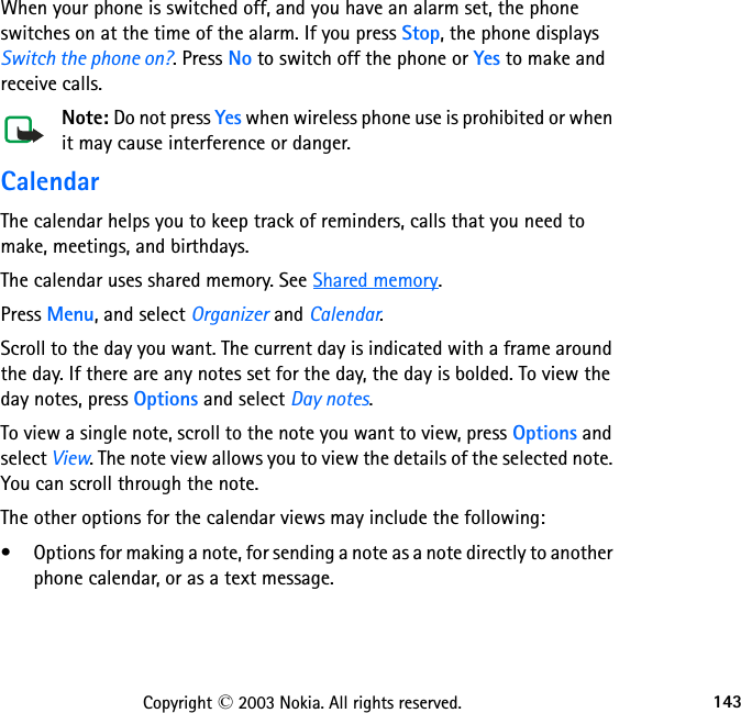 143Copyright © 2003 Nokia. All rights reserved.When your phone is switched off, and you have an alarm set, the phone switches on at the time of the alarm. If you press Stop, the phone displays Switch the phone on?. Press No to switch off the phone or Yes to make and receive calls.Note: Do not press Yes when wireless phone use is prohibited or when it may cause interference or danger.CalendarThe calendar helps you to keep track of reminders, calls that you need to make, meetings, and birthdays.The calendar uses shared memory. See Shared memory.Press Menu, and select Organizer and Calendar. Scroll to the day you want. The current day is indicated with a frame around the day. If there are any notes set for the day, the day is bolded. To view the day notes, press Options and select Day notes.To view a single note, scroll to the note you want to view, press Options and select View. The note view allows you to view the details of the selected note. You can scroll through the note.The other options for the calendar views may include the following:• Options for making a note, for sending a note as a note directly to another phone calendar, or as a text message.
