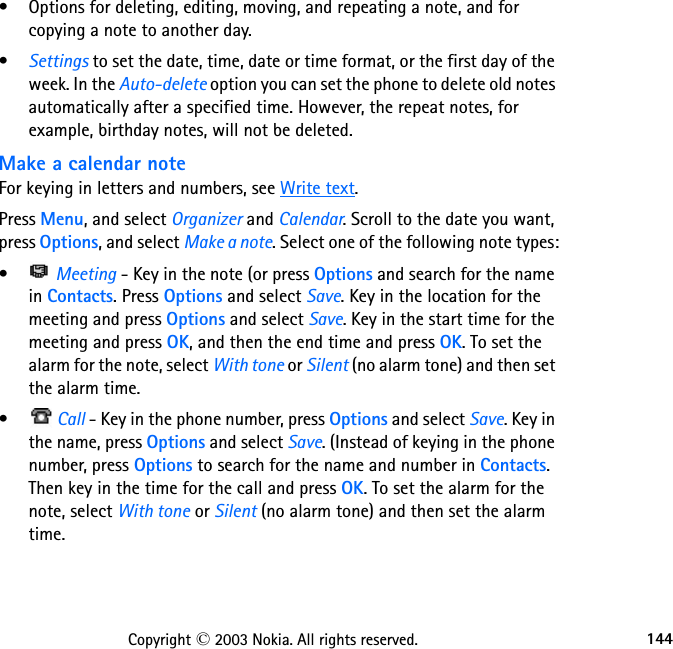 144Copyright © 2003 Nokia. All rights reserved.• Options for deleting, editing, moving, and repeating a note, and for copying a note to another day.•Settings to set the date, time, date or time format, or the first day of the week. In the Auto-delete option you can set the phone to delete old notes automatically after a specified time. However, the repeat notes, for example, birthday notes, will not be deleted.Make a calendar noteFor keying in letters and numbers, see Write text.Press Menu, and select Organizer and Calendar. Scroll to the date you want, press Options, and select Make a note. Select one of the following note types:•  Meeting - Key in the note (or press Options and search for the name in Contacts. Press Options and select Save. Key in the location for the meeting and press Options and select Save. Key in the start time for the meeting and press OK, and then the end time and press OK. To set the alarm for the note, select With tone or Silent (no alarm tone) and then set the alarm time.•  Call - Key in the phone number, press Options and select Save. Key in the name, press Options and select Save. (Instead of keying in the phone number, press Options to search for the name and number in Contacts. Then key in the time for the call and press OK. To set the alarm for the note, select With tone or Silent (no alarm tone) and then set the alarm time.