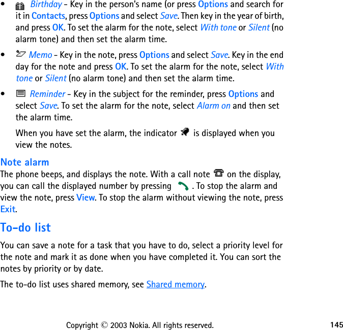 145Copyright © 2003 Nokia. All rights reserved.•  Birthday - Key in the person’s name (or press Options and search for it in Contacts, press Options and select Save. Then key in the year of birth, and press OK. To set the alarm for the note, select With tone or Silent (no alarm tone) and then set the alarm time. •  Memo - Key in the note, press Options and select Save. Key in the end day for the note and press OK. To set the alarm for the note, select With tone or Silent (no alarm tone) and then set the alarm time.•  Reminder - Key in the subject for the reminder, press Options and select Save. To set the alarm for the note, select Alarm on and then set the alarm time.When you have set the alarm, the indicator   is displayed when you view the notes.Note alarmThe phone beeps, and displays the note. With a call note   on the display, you can call the displayed number by pressing  . To stop the alarm and view the note, press View. To stop the alarm without viewing the note, press Exit.To-do listYou can save a note for a task that you have to do, select a priority level for the note and mark it as done when you have completed it. You can sort the notes by priority or by date.The to-do list uses shared memory, see Shared memory.