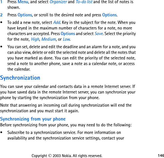 146Copyright © 2003 Nokia. All rights reserved.1Press Menu, and select Organizer and To-do list and the list of notes is shown. 2Press Options, or scroll to the desired note and press Options.• To add a new note, select Add. Key in the subject for the note. When you have keyed in the maximum number of characters for a note, no more characters are accepted. Press Options and select Save. Select the priority for the note, High, Medium, or Low.• You can set, delete and edit the deadline and an alarm for a note, and you can also view, delete or edit the selected note and delete all the notes that you have marked as done. You can edit the priority of the selected note, send a note to another phone, save a note as a calendar note, or access the calendar.SynchronizationYou can save your calendar and contacts data in a remote Internet server. If you have saved data in the remote Internet server, you can synchronize your phone by starting the synchronization from your phone. Note that answering an incoming call during synchronization will end the synchronization and you must start it again.Synchronizing from your phoneBefore synchronizing from your phone, you may need to do the following:• Subscribe to a synchronization service. For more information on availability and the synchronization service settings, contact your 