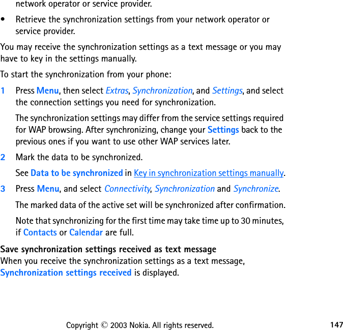 147Copyright © 2003 Nokia. All rights reserved.network operator or service provider.• Retrieve the synchronization settings from your network operator or  service provider.You may receive the synchronization settings as a text message or you may have to key in the settings manually.To start the synchronization from your phone:1Press Menu, then select Extras, Synchronization, and Settings, and select the connection settings you need for synchronization.The synchronization settings may differ from the service settings required for WAP browsing. After synchronizing, change your Settings back to the previous ones if you want to use other WAP services later.2Mark the data to be synchronized. See Data to be synchronized in Key in synchronization settings manually.3Press Menu, and select Connectivity, Synchronization and Synchronize.The marked data of the active set will be synchronized after confirmation.Note that synchronizing for the first time may take time up to 30 minutes, if Contacts or Calendar are full.Save synchronization settings received as text messageWhen you receive the synchronization settings as a text message, Synchronization settings received is displayed.