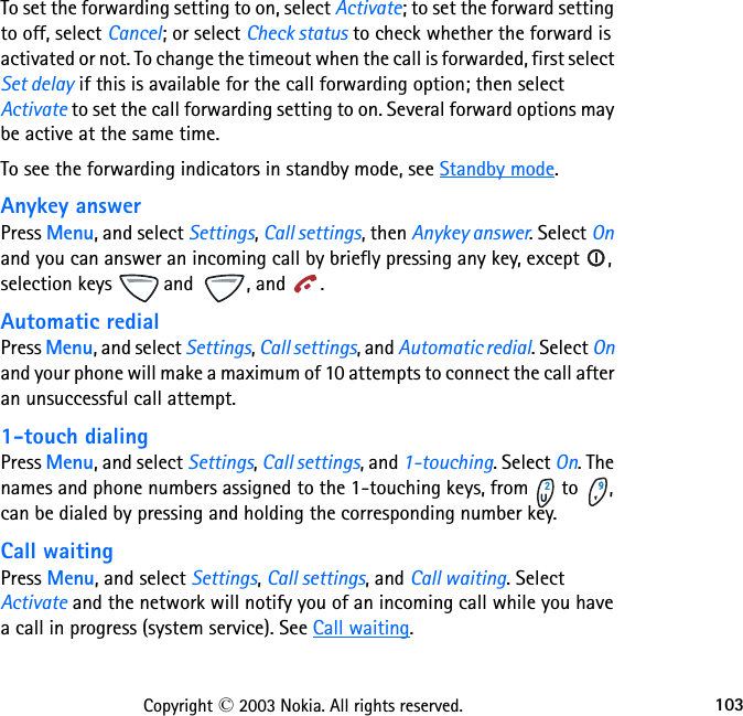 103Copyright © 2003 Nokia. All rights reserved.To set the forwarding setting to on, select Activate; to set the forward setting to off, select Cancel; or select Check status to check whether the forward is activated or not. To change the timeout when the call is forwarded, first select Set delay if this is available for the call forwarding option; then select Activate to set the call forwarding setting to on. Several forward options may be active at the same time.To see the forwarding indicators in standby mode, see Standby mode.Anykey answerPress Menu, and select Settings, Call settings, then Anykey answer. Select On and you can answer an incoming call by briefly pressing any key, except  , selection keys   and  , and  .Automatic redialPress Menu, and select Settings, Call settings, and Automatic redial. Select On and your phone will make a maximum of 10 attempts to connect the call after an unsuccessful call attempt.1-touch dialingPress Menu, and select Settings, Call settings, and 1-touching. Select On. The names and phone numbers assigned to the 1-touching keys, from   to  , can be dialed by pressing and holding the corresponding number key.Call waitingPress Menu, and select Settings, Call settings, and Call waiting. Select Activate and the network will notify you of an incoming call while you have a call in progress (system service). See Call waiting.