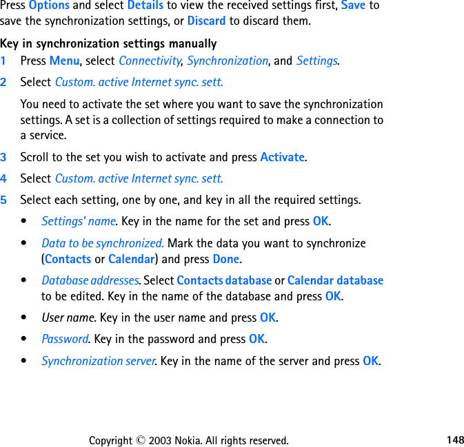 148Copyright © 2003 Nokia. All rights reserved.Press Options and select Details to view the received settings first, Save to save the synchronization settings, or Discard to discard them.Key in synchronization settings manually1Press Menu, select Connectivity, Synchronization, and Settings.2Select Custom. active Internet sync. sett.You need to activate the set where you want to save the synchronization settings. A set is a collection of settings required to make a connection to a service.3Scroll to the set you wish to activate and press Activate.4Select Custom. active Internet sync. sett. 5Select each setting, one by one, and key in all the required settings.•Settings’ name. Key in the name for the set and press OK.•Data to be synchronized. Mark the data you want to synchronize  (Contacts or Calendar) and press Done.•Database addresses. Select Contacts database or Calendar database to be edited. Key in the name of the database and press OK.•User name. Key in the user name and press OK.•Password. Key in the password and press OK.•Synchronization server. Key in the name of the server and press OK.