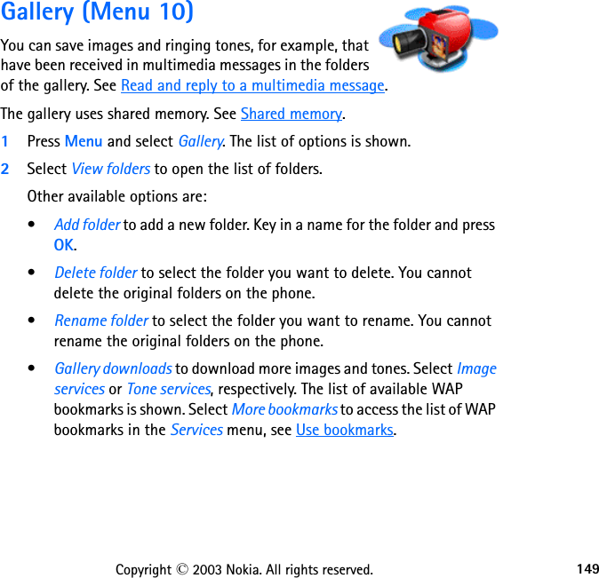 149Copyright © 2003 Nokia. All rights reserved.Gallery (Menu 10)You can save images and ringing tones, for example, that have been received in multimedia messages in the folders of the gallery. See Read and reply to a multimedia message.The gallery uses shared memory. See Shared memory.1Press Menu and select Gallery. The list of options is shown.2Select View folders to open the list of folders.Other available options are:•Add folder to add a new folder. Key in a name for the folder and press OK.•Delete folder to select the folder you want to delete. You cannot delete the original folders on the phone.•Rename folder to select the folder you want to rename. You cannot rename the original folders on the phone.•Gallery downloads to download more images and tones. Select Image services or Tone services, respectively. The list of available WAP bookmarks is shown. Select More bookmarks to access the list of WAP bookmarks in the Services menu, see Use bookmarks. 