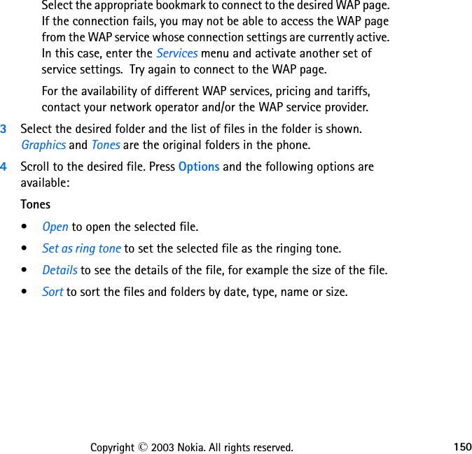 150Copyright © 2003 Nokia. All rights reserved.Select the appropriate bookmark to connect to the desired WAP page. If the connection fails, you may not be able to access the WAP page from the WAP service whose connection settings are currently active. In this case, enter the Services menu and activate another set of service settings.  Try again to connect to the WAP page.For the availability of different WAP services, pricing and tariffs, contact your network operator and/or the WAP service provider.3Select the desired folder and the list of files in the folder is shown. Graphics and Tones are the original folders in the phone.4Scroll to the desired file. Press Options and the following options are available:Tones•Open to open the selected file.•Set as ring tone to set the selected file as the ringing tone.•Details to see the details of the file, for example the size of the file.•Sort to sort the files and folders by date, type, name or size.