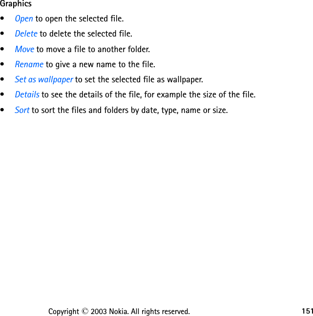 151Copyright © 2003 Nokia. All rights reserved.Graphics•Open to open the selected file.•Delete to delete the selected file.•Move to move a file to another folder.•Rename to give a new name to the file.•Set as wallpaper to set the selected file as wallpaper.•Details to see the details of the file, for example the size of the file.•Sort to sort the files and folders by date, type, name or size.