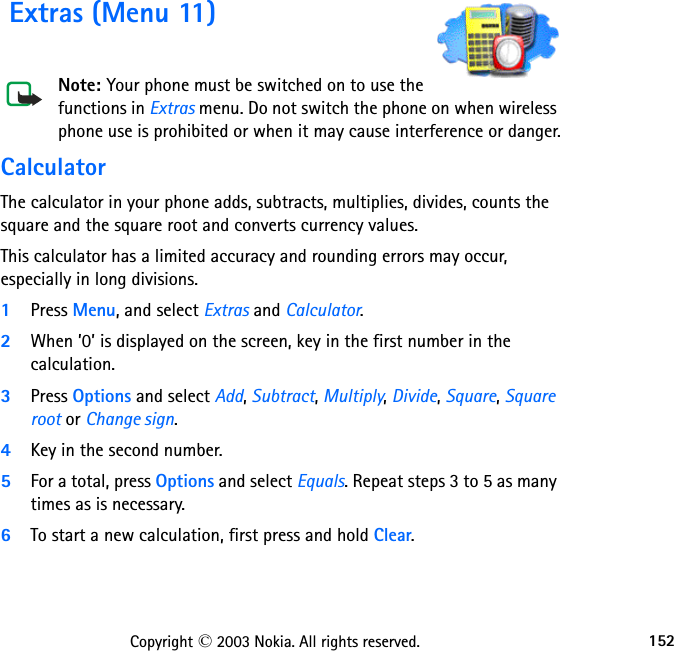 152Copyright © 2003 Nokia. All rights reserved. Extras (Menu 11)Note: Your phone must be switched on to use the functions in Extras menu. Do not switch the phone on when wireless phone use is prohibited or when it may cause interference or danger.CalculatorThe calculator in your phone adds, subtracts, multiplies, divides, counts the square and the square root and converts currency values.This calculator has a limited accuracy and rounding errors may occur, especially in long divisions.1Press Menu, and select Extras and Calculator.2When ’0’ is displayed on the screen, key in the first number in the calculation.3Press Options and select Add, Subtract, Multiply, Divide, Square, Square root or Change sign.4Key in the second number.5For a total, press Options and select Equals. Repeat steps 3 to 5 as many times as is necessary.6To start a new calculation, first press and hold Clear.