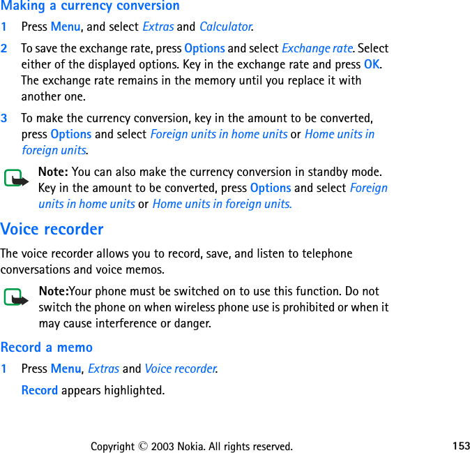 153Copyright © 2003 Nokia. All rights reserved.Making a currency conversion1Press Menu, and select Extras and Calculator.2To save the exchange rate, press Options and select Exchange rate. Select either of the displayed options. Key in the exchange rate and press OK. The exchange rate remains in the memory until you replace it with another one.3To make the currency conversion, key in the amount to be converted, press Options and select Foreign units in home units or Home units in foreign units.Note: You can also make the currency conversion in standby mode. Key in the amount to be converted, press Options and select Foreign units in home units or Home units in foreign units.Voice recorderThe voice recorder allows you to record, save, and listen to telephone conversations and voice memos.Note:Your phone must be switched on to use this function. Do not switch the phone on when wireless phone use is prohibited or when it may cause interference or danger.Record a memo1Press Menu, Extras and Voice recorder.Record appears highlighted.