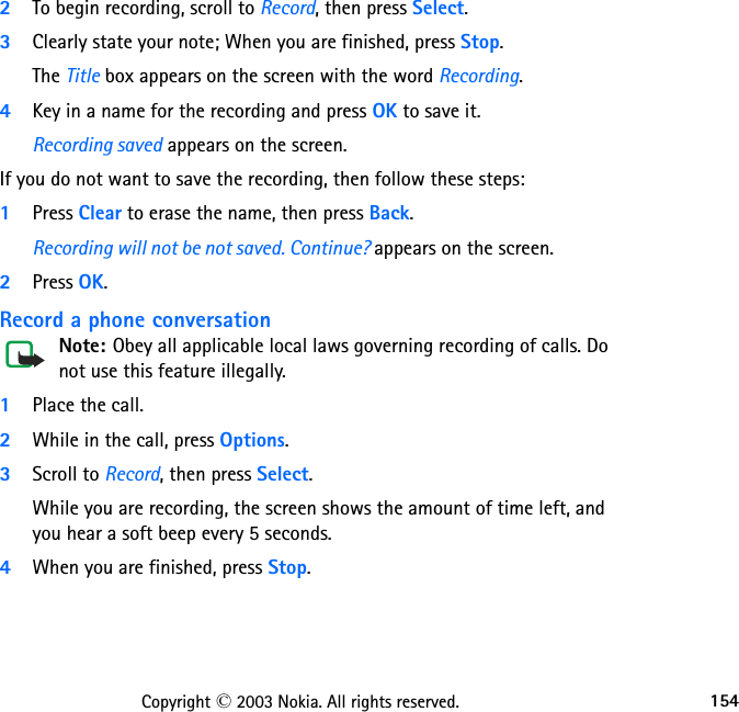 154Copyright © 2003 Nokia. All rights reserved.2To begin recording, scroll to Record, then press Select.3Clearly state your note; When you are finished, press Stop.The Title box appears on the screen with the word Recording. 4Key in a name for the recording and press OK to save it.Recording saved appears on the screen.If you do not want to save the recording, then follow these steps:1Press Clear to erase the name, then press Back. Recording will not be not saved. Continue? appears on the screen.2Press OK. Record a phone conversationNote: Obey all applicable local laws governing recording of calls. Do not use this feature illegally.1Place the call.2While in the call, press Options. 3Scroll to Record, then press Select.While you are recording, the screen shows the amount of time left, and you hear a soft beep every 5 seconds.4When you are finished, press Stop.