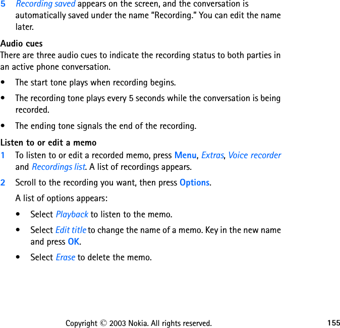 155Copyright © 2003 Nokia. All rights reserved.5Recording saved appears on the screen, and the conversation is automatically saved under the name “Recording.” You can edit the name later.Audio cuesThere are three audio cues to indicate the recording status to both parties in an active phone conversation. • The start tone plays when recording begins. • The recording tone plays every 5 seconds while the conversation is being recorded. • The ending tone signals the end of the recording.Listen to or edit a memo1To listen to or edit a recorded memo, press Menu, Extras, Voice recorder and Recordings list. A list of recordings appears. 2Scroll to the recording you want, then press Options.A list of options appears:• Select Playback to listen to the memo.• Select Edit title to change the name of a memo. Key in the new name and press OK.• Select Erase to delete the memo.