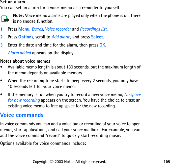 156Copyright © 2003 Nokia. All rights reserved.Set an alarmYou can set an alarm for a voice memo as a reminder to yourself. Note: Voice memo alarms are played only when the phone is on. There is no snooze function.1Press Menu, Extras, Voice recorder and Recordings list.2Press Options, scroll to Add alarm, and press Select.3Enter the date and time for the alarm, then press OK.Alarm added appears on the display.Notes about voice memos• Available memo length is about 180 seconds, but the maximum length of the memo depends on available memory. • When the recording tone starts to beep every 2 seconds, you only have  10 seconds left for your voice memo.• If the memory is full when you try to record a new voice memo, No space for new recording appears on the screen. You have the choice to erase an existing voice memo to free up space for the new recording.Voice commandsIn voice commands you can add a voice tag or recording of your voice to open menus, start applications, and call your voice mailbox.  For example, you can add the voice command “record” to quickly start recording music.Options available for voice commands include: 