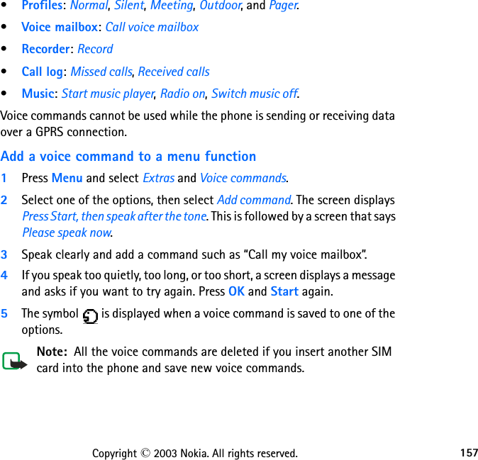 157Copyright © 2003 Nokia. All rights reserved.•Profiles: Normal, Silent, Meeting, Outdoor, and Pager. •Voice mailbox: Call voice mailbox•Recorder: Record•Call log: Missed calls, Received calls•Music: Start music player, Radio on, Switch music off.Voice commands cannot be used while the phone is sending or receiving data over a GPRS connection.Add a voice command to a menu function1Press Menu and select Extras and Voice commands.2Select one of the options, then select Add command. The screen displays Press Start, then speak after the tone. This is followed by a screen that says Please speak now. 3Speak clearly and add a command such as “Call my voice mailbox”.4If you speak too quietly, too long, or too short, a screen displays a message and asks if you want to try again. Press OK and Start again. 5The symbol   is displayed when a voice command is saved to one of the options.Note:  All the voice commands are deleted if you insert another SIM card into the phone and save new voice commands.