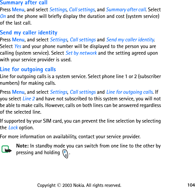 104Copyright © 2003 Nokia. All rights reserved.Summary after callPress Menu, and select Settings, Call settings, and Summary after call. Select On and the phone will briefly display the duration and cost (system service) of the last call.Send my caller identityPress Menu, and select Settings, Call settings and Send my caller identity. Select Yes and your phone number will be displayed to the person you are calling (system service). Select Set by network and the setting agreed upon with your service provider is used.Line for outgoing callsLine for outgoing calls is a system service. Select phone line 1 or 2 (subscriber numbers) for making calls.Press Menu, and select Settings, Call settings and Line for outgoing calls. If you select Line 2 and have not subscribed to this system service, you will not be able to make calls. However, calls on both lines can be answered regardless of the selected line.If supported by your SIM card, you can prevent the line selection by selecting the Lock option.For more information on availability, contact your service provider.Note: In standby mode you can switch from one line to the other by pressing and holding  .