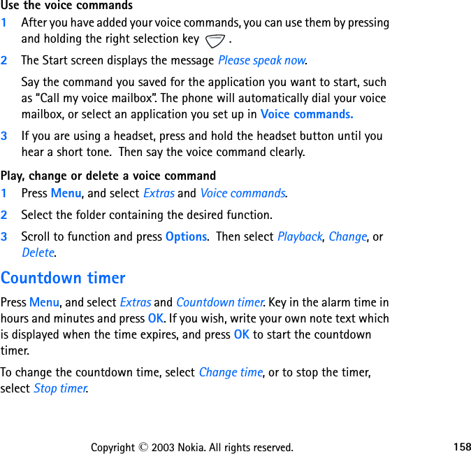 158Copyright © 2003 Nokia. All rights reserved.Use the voice commands1After you have added your voice commands, you can use them by pressing and holding the right selection key  . 2The Start screen displays the message Please speak now. Say the command you saved for the application you want to start, such as “Call my voice mailbox”. The phone will automatically dial your voice mailbox, or select an application you set up in Voice commands.3If you are using a headset, press and hold the headset button until you hear a short tone.  Then say the voice command clearly.Play, change or delete a voice command1Press Menu, and select Extras and Voice commands.2Select the folder containing the desired function.  3Scroll to function and press Options.  Then select Playback, Change, or Delete.Countdown timerPress Menu, and select Extras and Countdown timer. Key in the alarm time in hours and minutes and press OK. If you wish, write your own note text which is displayed when the time expires, and press OK to start the countdown timer.To change the countdown time, select Change time, or to stop the timer, select Stop timer.