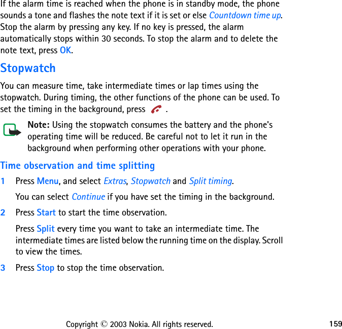 159Copyright © 2003 Nokia. All rights reserved.If the alarm time is reached when the phone is in standby mode, the phone sounds a tone and flashes the note text if it is set or else Countdown time up. Stop the alarm by pressing any key. If no key is pressed, the alarm automatically stops within 30 seconds. To stop the alarm and to delete the note text, press OK.StopwatchYou can measure time, take intermediate times or lap times using the stopwatch. During timing, the other functions of the phone can be used. To set the timing in the background, press  .Note: Using the stopwatch consumes the battery and the phone&apos;s operating time will be reduced. Be careful not to let it run in the background when performing other operations with your phone.Time observation and time splitting1Press Menu, and select Extras, Stopwatch and Split timing. You can select Continue if you have set the timing in the background.2Press Start to start the time observation. Press Split every time you want to take an intermediate time. The intermediate times are listed below the running time on the display. Scroll to view the times.3Press Stop to stop the time observation.