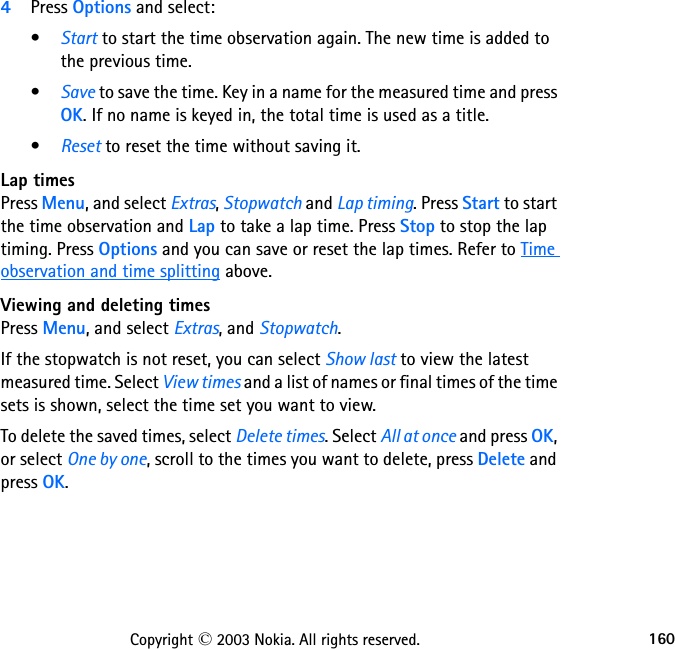 160Copyright © 2003 Nokia. All rights reserved.4Press Options and select:•Start to start the time observation again. The new time is added to the previous time.•Save to save the time. Key in a name for the measured time and press OK. If no name is keyed in, the total time is used as a title.•Reset to reset the time without saving it.Lap timesPress Menu, and select Extras, Stopwatch and Lap timing. Press Start to start the time observation and Lap to take a lap time. Press Stop to stop the lap timing. Press Options and you can save or reset the lap times. Refer to Time observation and time splitting above.Viewing and deleting timesPress Menu, and select Extras, and Stopwatch.If the stopwatch is not reset, you can select Show last to view the latest measured time. Select View times and a list of names or final times of the time sets is shown, select the time set you want to view. To delete the saved times, select Delete times. Select All at once and press OK, or select One by one, scroll to the times you want to delete, press Delete and press OK.