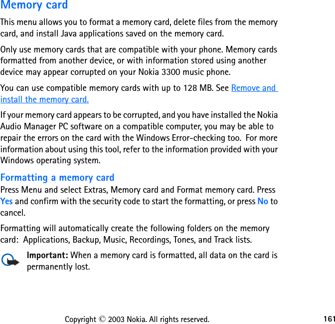 161Copyright © 2003 Nokia. All rights reserved.Memory cardThis menu allows you to format a memory card, delete files from the memory card, and install Java applications saved on the memory card.Only use memory cards that are compatible with your phone. Memory cards formatted from another device, or with information stored using another device may appear corrupted on your Nokia 3300 music phone.You can use compatible memory cards with up to 128 MB. See Remove and install the memory card.If your memory card appears to be corrupted, and you have installed the Nokia Audio Manager PC software on a compatible computer, you may be able to repair the errors on the card with the Windows Error-checking too.  For more information about using this tool, refer to the information provided with your Windows operating system.Formatting a memory cardPress Menu and select Extras, Memory card and Format memory card. Press Yes and confirm with the security code to start the formatting, or press No to cancel.Formatting will automatically create the following folders on the memory card:  Applications, Backup, Music, Recordings, Tones, and Track lists.Important: When a memory card is formatted, all data on the card is permanently lost.