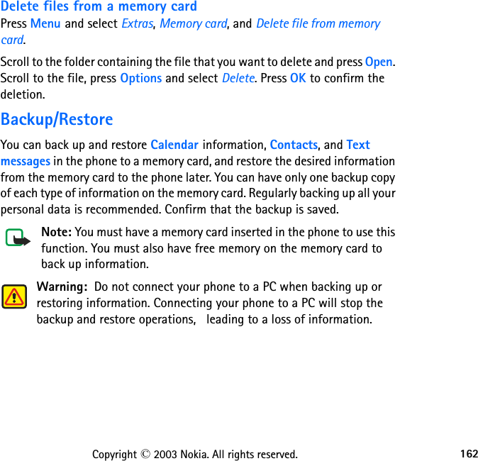 162Copyright © 2003 Nokia. All rights reserved.Delete files from a memory cardPress Menu and select Extras, Memory card, and Delete file from memory card. Scroll to the folder containing the file that you want to delete and press Open. Scroll to the file, press Options and select Delete. Press OK to confirm the deletion.Backup/RestoreYou can back up and restore Calendar information, Contacts, and Text messages in the phone to a memory card, and restore the desired information from the memory card to the phone later. You can have only one backup copy of each type of information on the memory card. Regularly backing up all your personal data is recommended. Confirm that the backup is saved.Note: You must have a memory card inserted in the phone to use this function. You must also have free memory on the memory card to back up information.Warning:  Do not connect your phone to a PC when backing up or restoring information. Connecting your phone to a PC will stop the backup and restore operations,   leading to a loss of information.