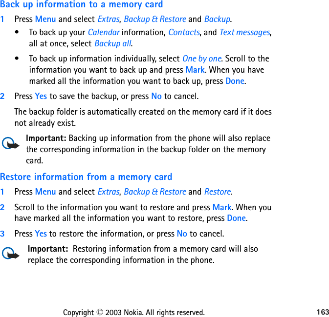 163Copyright © 2003 Nokia. All rights reserved.Back up information to a memory card1Press Menu and select Extras, Backup &amp; Restore and Backup. • To back up your Calendar information, Contacts, and Text messages, all at once, select Backup all.• To back up information individually, select One by one. Scroll to the information you want to back up and press Mark. When you have marked all the information you want to back up, press Done.2Press Yes to save the backup, or press No to cancel.The backup folder is automatically created on the memory card if it does not already exist.Important: Backing up information from the phone will also replace the corresponding information in the backup folder on the memory card.Restore information from a memory card1Press Menu and select Extras, Backup &amp; Restore and Restore.2Scroll to the information you want to restore and press Mark. When you have marked all the information you want to restore, press Done.3Press Yes to restore the information, or press No to cancel.Important:  Restoring information from a memory card will also replace the corresponding information in the phone.