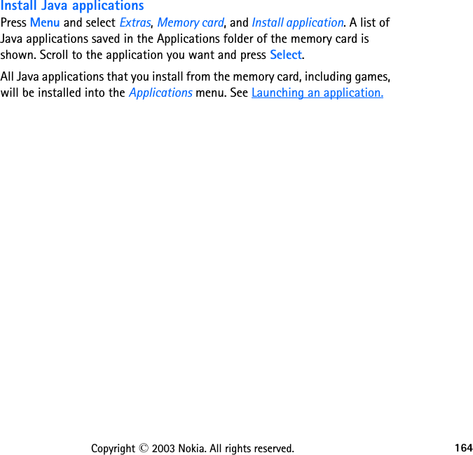 164Copyright © 2003 Nokia. All rights reserved.Install Java applicationsPress Menu and select Extras, Memory card, and Install application. A list of Java applications saved in the Applications folder of the memory card is shown. Scroll to the application you want and press Select.All Java applications that you install from the memory card, including games, will be installed into the Applications menu. See Launching an application.