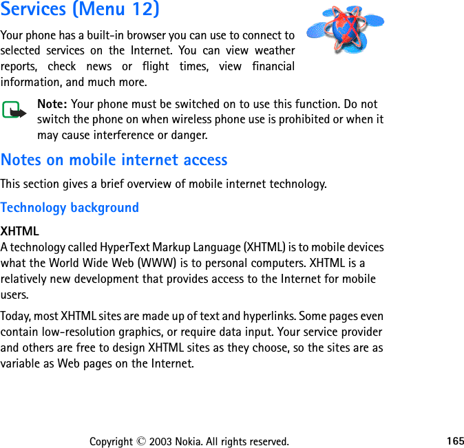 165Copyright © 2003 Nokia. All rights reserved.Services (Menu 12)Your phone has a built-in browser you can use to connect to selected services on the Internet. You can view weather reports, check news or flight times, view financial information, and much more.Note: Your phone must be switched on to use this function. Do not switch the phone on when wireless phone use is prohibited or when it may cause interference or danger.Notes on mobile internet accessThis section gives a brief overview of mobile internet technology.Technology backgroundXHTMLA technology called HyperText Markup Language (XHTML) is to mobile devices what the World Wide Web (WWW) is to personal computers. XHTML is a relatively new development that provides access to the Internet for mobile users.Today, most XHTML sites are made up of text and hyperlinks. Some pages even contain low-resolution graphics, or require data input. Your service provider and others are free to design XHTML sites as they choose, so the sites are as variable as Web pages on the Internet.