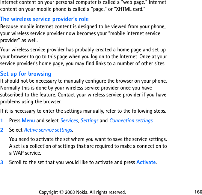 166Copyright © 2003 Nokia. All rights reserved.Internet content on your personal computer is called a “web page.” Internet content on your mobile phone is called a “page,” or “XHTML card.” The wireless service provider’s roleBecause mobile internet content is designed to be viewed from your phone, your wireless service provider now becomes your “mobile internet service provider” as well.Your wireless service provider has probably created a home page and set up your browser to go to this page when you log on to the Internet. Once at your service provider’s home page, you may find links to a number of other sites.Set up for browsingIt should not be necessary to manually configure the browser on your phone. Normally this is done by your wireless service provider once you have subscribed to the feature. Contact your wireless service provider if you have problems using the browser.If it is necessary to enter the settings manually, refer to the following steps.1Press Menu and select Services, Settings and Connection settings.2Select Active service settings.You need to activate the set where you want to save the service settings.  A set is a collection of settings that are required to make a connection to a WAP service.3Scroll to the set that you would like to activate and press Activate.