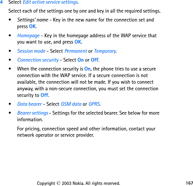 167Copyright © 2003 Nokia. All rights reserved.4Select Edit active service settings.Select each of the settings one by one and key in all the required settings.•Settings’ name - Key in the new name for the connection set and press OK.•Homepage - Key in the homepage address of the WAP service that you want to use, and press OK.•Session mode - Select Permanent or Temporary.•Connection security - Select On or Off.• When the connection security is On, the phone tries to use a secure connection with the WAP service. If a secure connection is not available, the connection will not be made. If you wish to connect anyway, with a non-secure connection, you must set the connection security to Off.•Data bearer - Select GSM data or GPRS.•Bearer settings - Settings for the selected bearer. See below for more information.For pricing, connection speed and other information, contact your network operator or service provider.