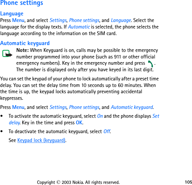 105Copyright © 2003 Nokia. All rights reserved.Phone settingsLanguagePress Menu, and select Settings, Phone settings, and Language. Select the language for the display texts. If Automatic is selected, the phone selects the language according to the information on the SIM card.Automatic keyguardNote: When Keyguard is on, calls may be possible to the emergency number programmed into your phone (such as 911 or other official emergency numbers). Key in the emergency number and press  . The number is displayed only after you have keyed in its last digit.You can set the keypad of your phone to lock automatically after a preset time delay. You can set the delay time from 10 seconds up to 60 minutes. When the time is up, the keypad locks automatically preventing accidental keypresses.Press Menu, and select Settings, Phone settings, and Automatic keyguard.• To activate the automatic keyguard, select On and the phone displays Set delay. Key in the time and press OK.• To deactivate the automatic keyguard, select Off.See Keypad lock (keyguard).