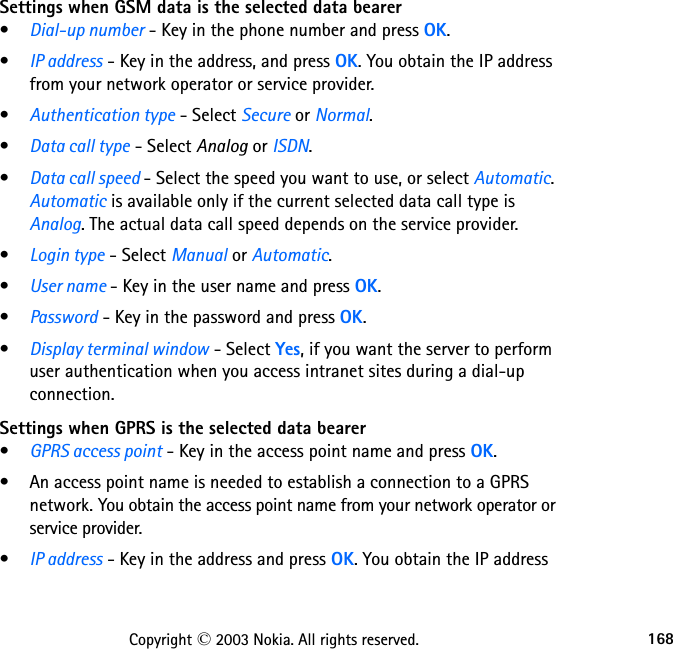 168Copyright © 2003 Nokia. All rights reserved.Settings when GSM data is the selected data bearer•Dial-up number - Key in the phone number and press OK.•IP address - Key in the address, and press OK. You obtain the IP address from your network operator or service provider.•Authentication type - Select Secure or Normal.•Data call type - Select Analog or ISDN.•Data call speed - Select the speed you want to use, or select Automatic. Automatic is available only if the current selected data call type is Analog. The actual data call speed depends on the service provider.•Login type - Select Manual or Automatic.•User name - Key in the user name and press OK.•Password - Key in the password and press OK.•Display terminal window - Select Yes, if you want the server to perform user authentication when you access intranet sites during a dial-up connection.Settings when GPRS is the selected data bearer•GPRS access point - Key in the access point name and press OK.• An access point name is needed to establish a connection to a GPRS network. You obtain the access point name from your network operator or service provider.•IP address - Key in the address and press OK. You obtain the IP address 
