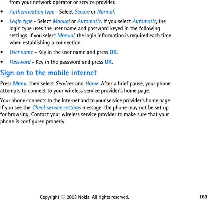 169Copyright © 2003 Nokia. All rights reserved.from your network operator or service provider.•Authentication type - Select Secure or Normal.•Login type - Select Manual or Automatic. If you select Automatic, the login type uses the user name and password keyed in the following settings. If you select Manual, the login information is required each time when establishing a connection.•User name - Key in the user name and press OK.•Password - Key in the password and press OK.Sign on to the mobile internetPress Menu, then select Services and Home. After a brief pause, your phone attempts to connect to your wireless service provider’s home page.Your phone connects to the Internet and to your service provider’s home page. If you see the Check service settings message, the phone may not be set up for browsing. Contact your wireless service provider to make sure that your phone is configured properly.