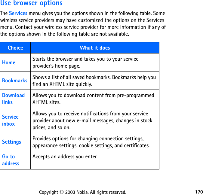 170Copyright © 2003 Nokia. All rights reserved.Use browser optionsThe Services menu gives you the options shown in the following table. Some wireless service providers may have customized the options on the Services menu. Contact your wireless service provider for more information if any of the options shown in the following table are not available.Choice What it doesHome Starts the browser and takes you to your service provider’s home page.Bookmarks Shows a list of all saved bookmarks. Bookmarks help you find an XHTML site quickly. Download linksAllows you to download content from pre-programmed  XHTML sites.Service inboxAllows you to receive notifications from your service provider about new e-mail messages, changes in stock prices, and so on.Settings Provides options for changing connection settings, appearance settings, cookie settings, and certificates. Go to addressAccepts an address you enter.