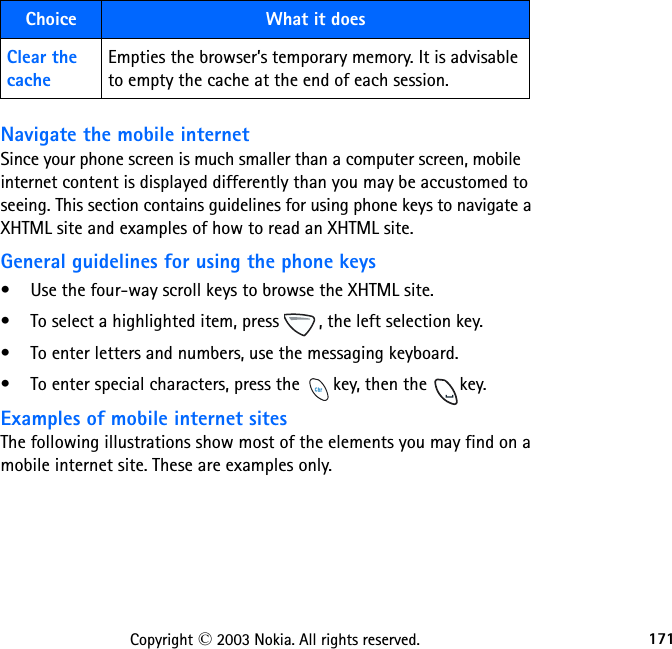 171Copyright © 2003 Nokia. All rights reserved.Navigate the mobile internetSince your phone screen is much smaller than a computer screen, mobile internet content is displayed differently than you may be accustomed to seeing. This section contains guidelines for using phone keys to navigate a XHTML site and examples of how to read an XHTML site.General guidelines for using the phone keys• Use the four-way scroll keys to browse the XHTML site. • To select a highlighted item, press  , the left selection key.• To enter letters and numbers, use the messaging keyboard.• To enter special characters, press the  key, then the  key.Examples of mobile internet sitesThe following illustrations show most of the elements you may find on a mobile internet site. These are examples only.Clear the cacheEmpties the browser’s temporary memory. It is advisable to empty the cache at the end of each session.Choice What it does