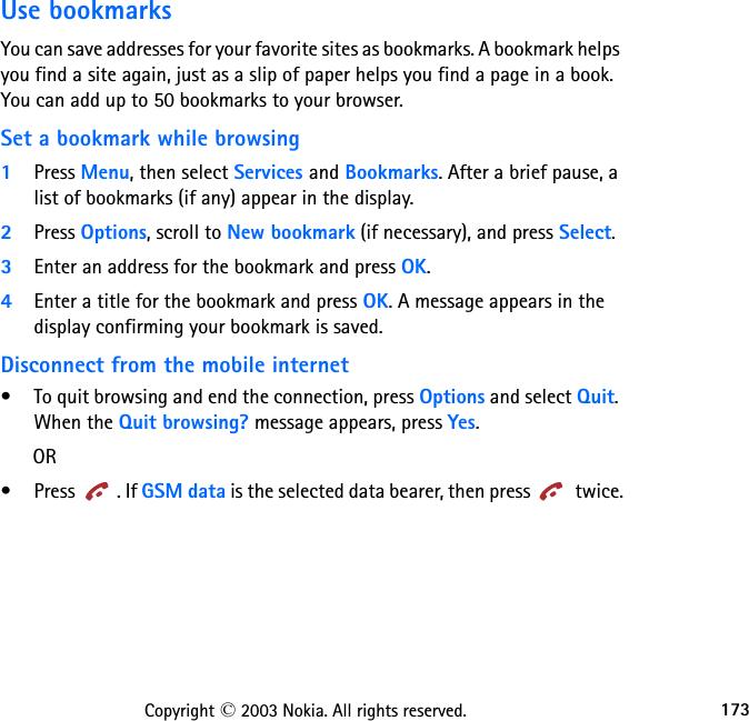 173Copyright © 2003 Nokia. All rights reserved.Use bookmarksYou can save addresses for your favorite sites as bookmarks. A bookmark helps you find a site again, just as a slip of paper helps you find a page in a book. You can add up to 50 bookmarks to your browser.Set a bookmark while browsing1Press Menu, then select Services and Bookmarks. After a brief pause, a list of bookmarks (if any) appear in the display.2Press Options, scroll to New bookmark (if necessary), and press Select.3Enter an address for the bookmark and press OK.4Enter a title for the bookmark and press OK. A message appears in the display confirming your bookmark is saved.Disconnect from the mobile internet• To quit browsing and end the connection, press Options and select Quit.  When the Quit browsing? message appears, press Yes.      OR•Press . If GSM data is the selected data bearer, then press   twice.