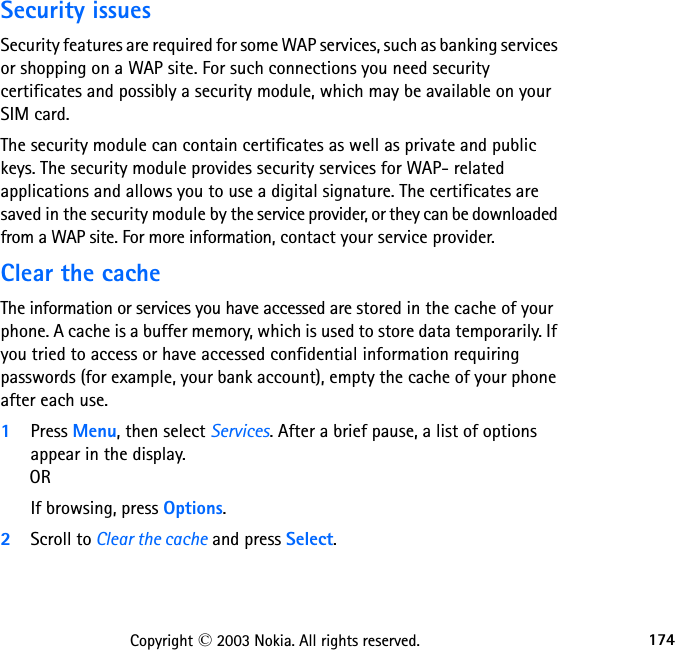 174Copyright © 2003 Nokia. All rights reserved.Security issuesSecurity features are required for some WAP services, such as banking services or shopping on a WAP site. For such connections you need security certificates and possibly a security module, which may be available on your SIM card. The security module can contain certificates as well as private and public keys. The security module provides security services for WAP- related applications and allows you to use a digital signature. The certificates are saved in the security module by the service provider, or they can be downloaded from a WAP site. For more information, contact your service provider.Clear the cacheThe information or services you have accessed are stored in the cache of your phone. A cache is a buffer memory, which is used to store data temporarily. If you tried to access or have accessed confidential information requiring passwords (for example, your bank account), empty the cache of your phone after each use.1Press Menu, then select Services. After a brief pause, a list of options appear in the display.      ORIf browsing, press Options.2Scroll to Clear the cache and press Select.