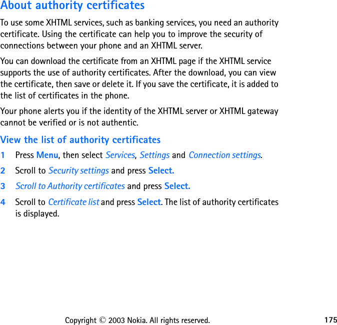 175Copyright © 2003 Nokia. All rights reserved.About authority certificatesTo use some XHTML services, such as banking services, you need an authority certificate. Using the certificate can help you to improve the security of connections between your phone and an XHTML server.You can download the certificate from an XHTML page if the XHTML service supports the use of authority certificates. After the download, you can view the certificate, then save or delete it. If you save the certificate, it is added to the list of certificates in the phone.Your phone alerts you if the identity of the XHTML server or XHTML gateway cannot be verified or is not authentic.View the list of authority certificates1Press Menu, then select Services, Settings and Connection settings.2Scroll to Security settings and press Select.3Scroll to Authority certificates and press Select.4Scroll to Certificate list and press Select. The list of authority certificates is displayed.